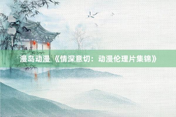 漫岛动漫 《情深意切：动漫伦理片集锦》