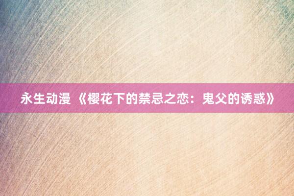 永生动漫 《樱花下的禁忌之恋：鬼父的诱惑》