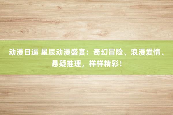 动漫日逼 星辰动漫盛宴：奇幻冒险、浪漫爱情、悬疑推理，样样精彩！