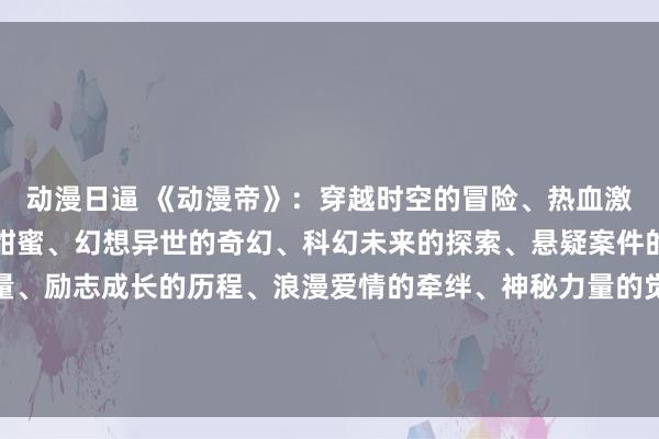 动漫日逼 《动漫帝》：穿越时空的冒险、热血激战的战斗、校园青春的甜蜜、幻想异世的奇幻、科幻未来的探索、悬疑案件的破解、竞技比赛的较量、励志成长的历程、浪漫爱情的牵绊、神秘力量的觉醒，一个动漫帝，集合了各种类型和风格的精彩故事，等你来探索！