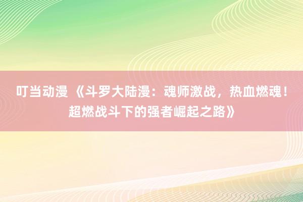 叮当动漫 《斗罗大陆漫：魂师激战，热血燃魂！超燃战斗下的强者崛起之路》