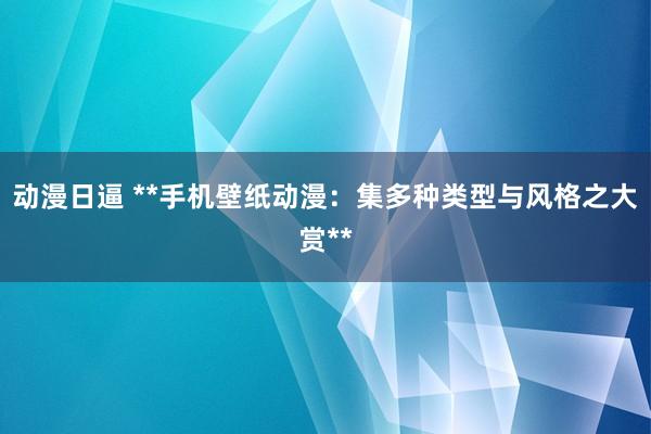 动漫日逼 **手机壁纸动漫：集多种类型与风格之大赏**