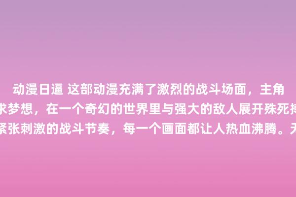 动漫日逼 这部动漫充满了激烈的战斗场面，主角们为了守护正义或者追求梦想，在一个奇幻的世界里与强大的敌人展开殊死搏斗。从炫酷的招式到紧张刺激的战斗节奏，每一个画面都让人热血沸腾。无论是在神秘的古老战场，还是在高科技的未来都市，战斗无处不在。通过免费看动漫软件下载，你就能随时开启这场热血冒险。