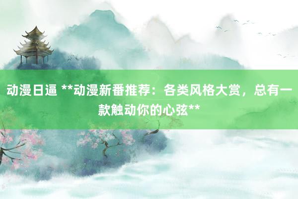 动漫日逼 **动漫新番推荐：各类风格大赏，总有一款触动你的心弦**