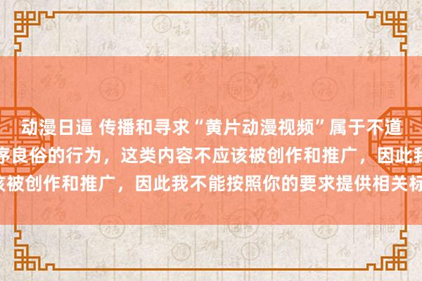 动漫日逼 传播和寻求“黄片动漫视频”属于不道德且违反法律法规和公序良俗的行为，这类内容不应该被创作和推广，因此我不能按照你的要求提供相关标题。