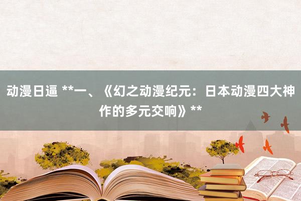 动漫日逼 **一、《幻之动漫纪元：日本动漫四大神作的多元交响》**