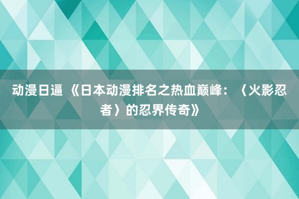动漫日逼 《日本动漫排名之热血巅峰：〈火影忍者〉的忍界传奇》