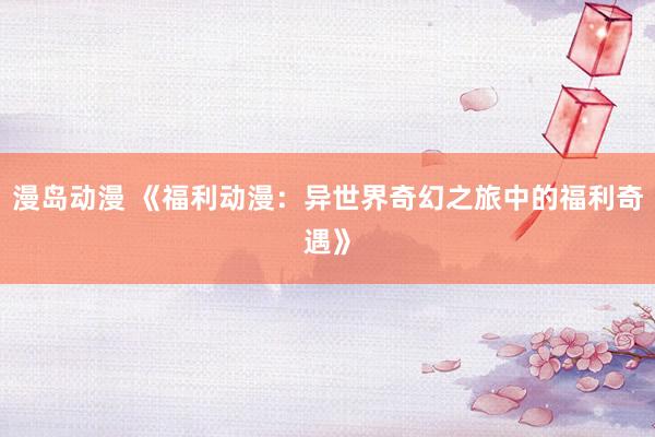 漫岛动漫 《福利动漫：异世界奇幻之旅中的福利奇遇》
