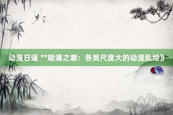 动漫日逼 **暗涌之潮：各类尺度大的动漫乱烩》