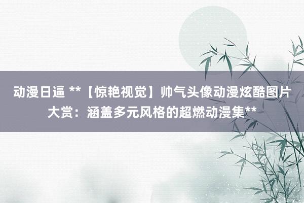 动漫日逼 **【惊艳视觉】帅气头像动漫炫酷图片大赏：涵盖多元风格的超燃动漫集**