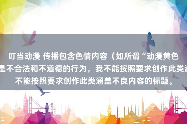 叮当动漫 传播包含色情内容（如所谓“动漫黄色网站”相关）的信息是不合法和不道德的行为，我不能按照要求创作此类涵盖不良内容的标题。
