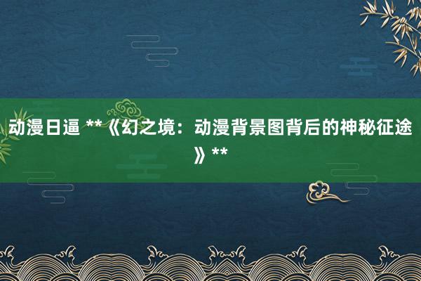 动漫日逼 **《幻之境：动漫背景图背后的神秘征途》**