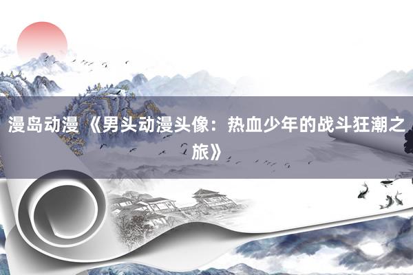 漫岛动漫 《男头动漫头像：热血少年的战斗狂潮之旅》