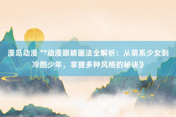 漫岛动漫 **动漫眼睛画法全解析：从萌系少女到冷酷少年，掌握多种风格的秘诀》