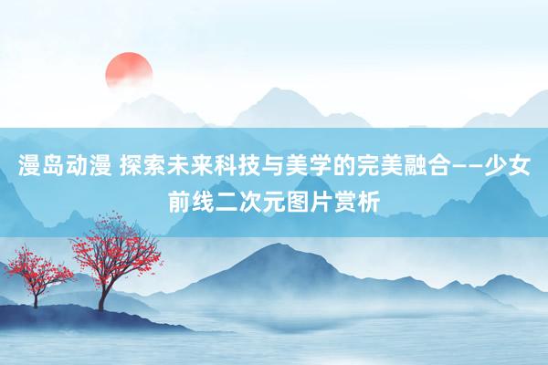 漫岛动漫 探索未来科技与美学的完美融合——少女前线二次元图片赏析