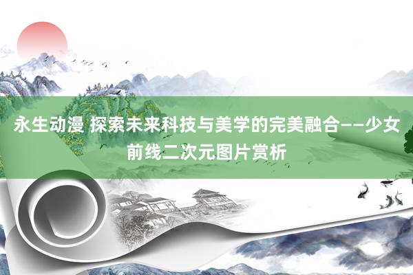 永生动漫 探索未来科技与美学的完美融合——少女前线二次元图片赏析