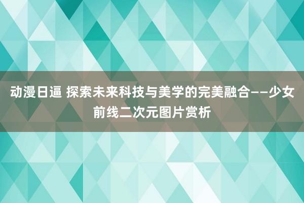 动漫日逼 探索未来科技与美学的完美融合——少女前线二次元图片赏析