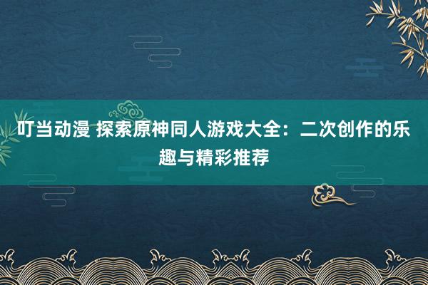 叮当动漫 探索原神同人游戏大全：二次创作的乐趣与精彩推荐