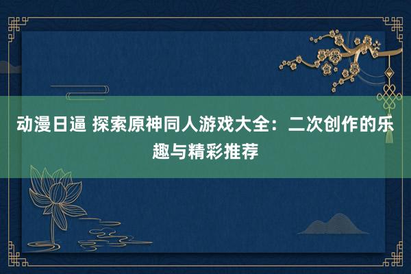 动漫日逼 探索原神同人游戏大全：二次创作的乐趣与精彩推荐