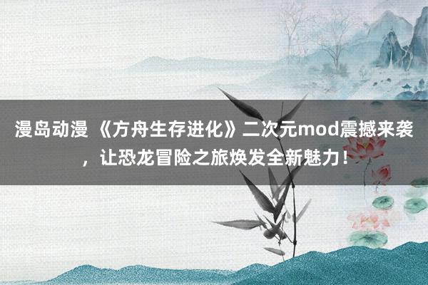 漫岛动漫 《方舟生存进化》二次元mod震撼来袭，让恐龙冒险之旅焕发全新魅力！