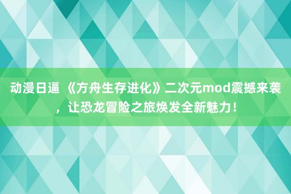 动漫日逼 《方舟生存进化》二次元mod震撼来袭，让恐龙冒险之旅焕发全新魅力！