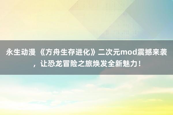永生动漫 《方舟生存进化》二次元mod震撼来袭，让恐龙冒险之旅焕发全新魅力！