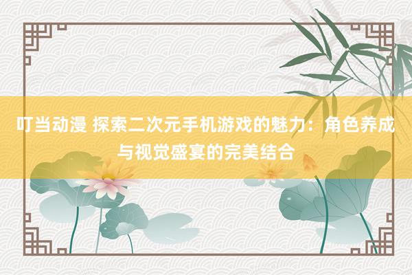 叮当动漫 探索二次元手机游戏的魅力：角色养成与视觉盛宴的完美结合
