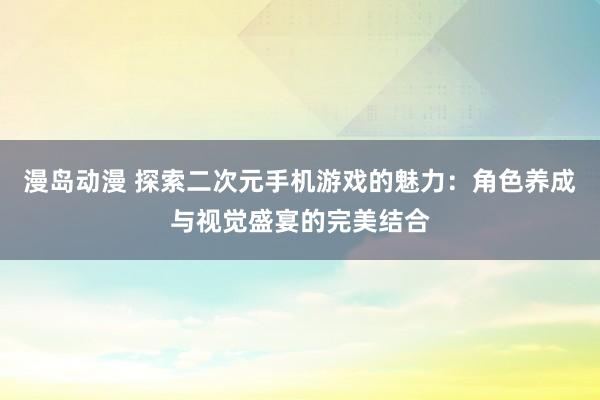 漫岛动漫 探索二次元手机游戏的魅力：角色养成与视觉盛宴的完美结合