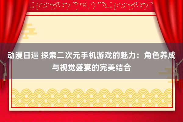 动漫日逼 探索二次元手机游戏的魅力：角色养成与视觉盛宴的完美结合