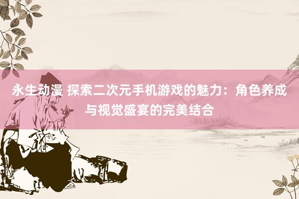 永生动漫 探索二次元手机游戏的魅力：角色养成与视觉盛宴的完美结合