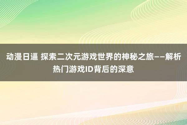 动漫日逼 探索二次元游戏世界的神秘之旅——解析热门游戏ID背后的深意