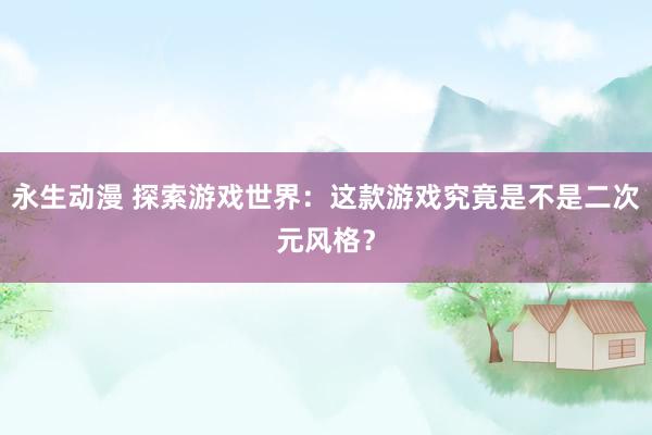 永生动漫 探索游戏世界：这款游戏究竟是不是二次元风格？