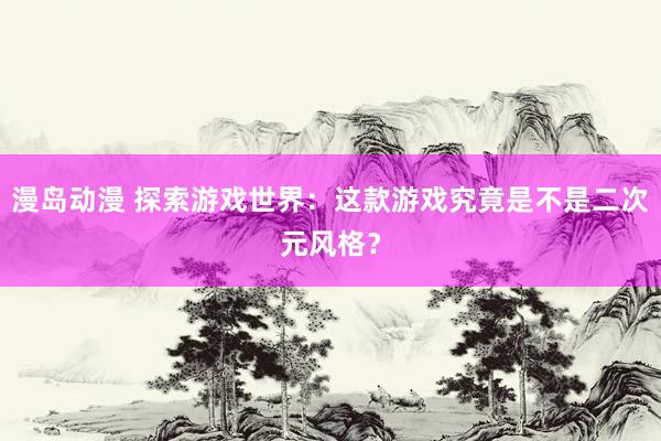 漫岛动漫 探索游戏世界：这款游戏究竟是不是二次元风格？