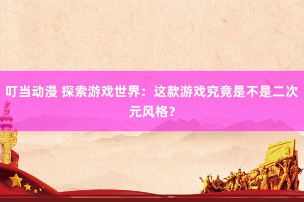叮当动漫 探索游戏世界：这款游戏究竟是不是二次元风格？