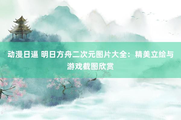 动漫日逼 明日方舟二次元图片大全：精美立绘与游戏截图欣赏
