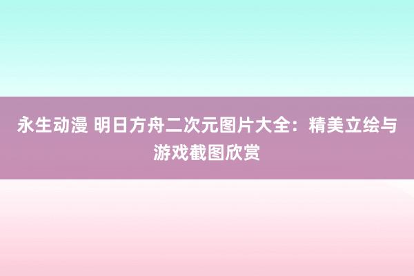永生动漫 明日方舟二次元图片大全：精美立绘与游戏截图欣赏