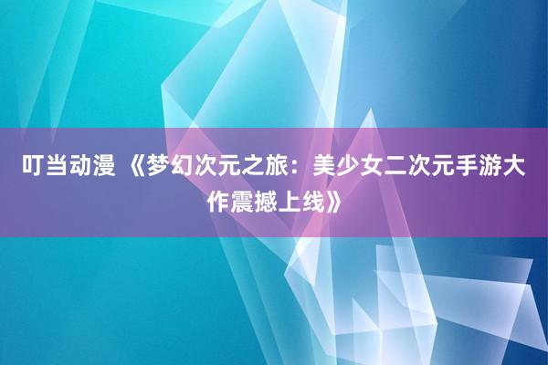 叮当动漫 《梦幻次元之旅：美少女二次元手游大作震撼上线》