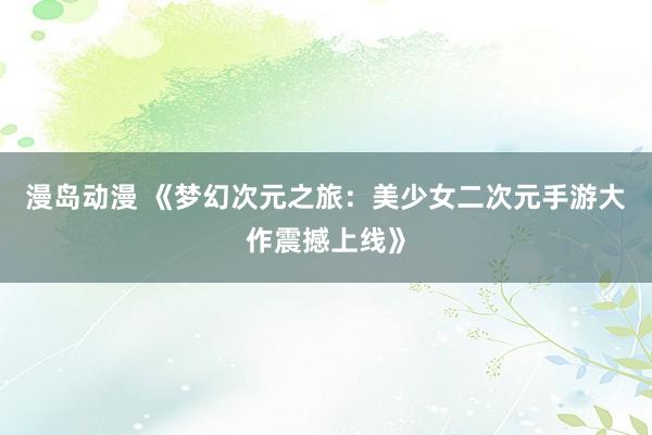 漫岛动漫 《梦幻次元之旅：美少女二次元手游大作震撼上线》