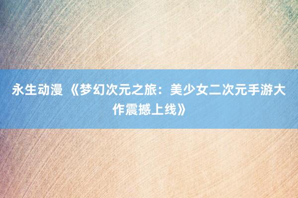 永生动漫 《梦幻次元之旅：美少女二次元手游大作震撼上线》