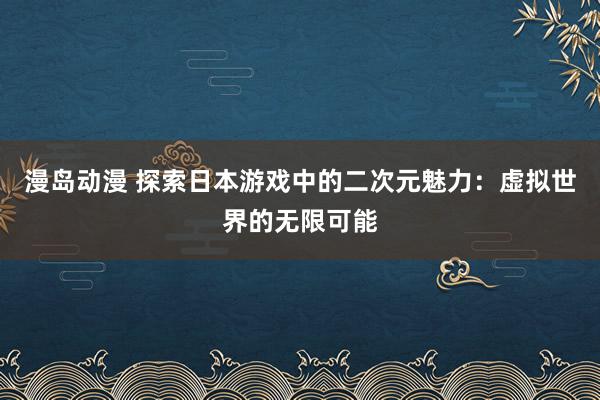 漫岛动漫 探索日本游戏中的二次元魅力：虚拟世界的无限可能