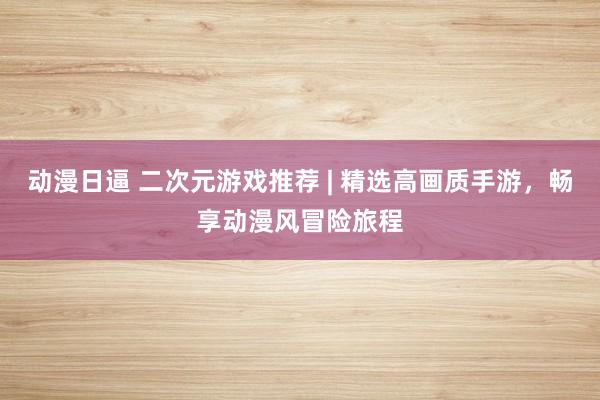 动漫日逼 二次元游戏推荐 | 精选高画质手游，畅享动漫风冒险旅程