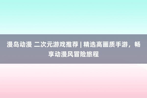 漫岛动漫 二次元游戏推荐 | 精选高画质手游，畅享动漫风冒险旅程