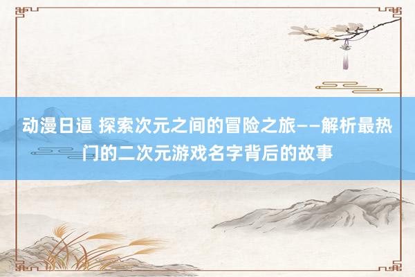 动漫日逼 探索次元之间的冒险之旅——解析最热门的二次元游戏名字背后的故事