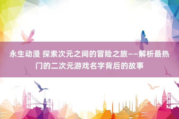 永生动漫 探索次元之间的冒险之旅——解析最热门的二次元游戏名字背后的故事