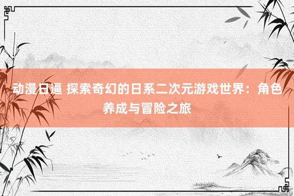 动漫日逼 探索奇幻的日系二次元游戏世界：角色养成与冒险之旅