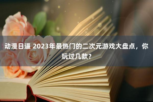动漫日逼 2023年最热门的二次元游戏大盘点，你玩过几款？