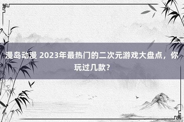 漫岛动漫 2023年最热门的二次元游戏大盘点，你玩过几款？