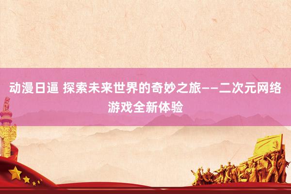 动漫日逼 探索未来世界的奇妙之旅——二次元网络游戏全新体验