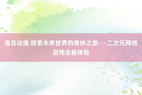 漫岛动漫 探索未来世界的奇妙之旅——二次元网络游戏全新体验