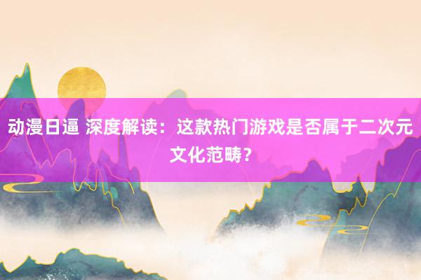 动漫日逼 深度解读：这款热门游戏是否属于二次元文化范畴？